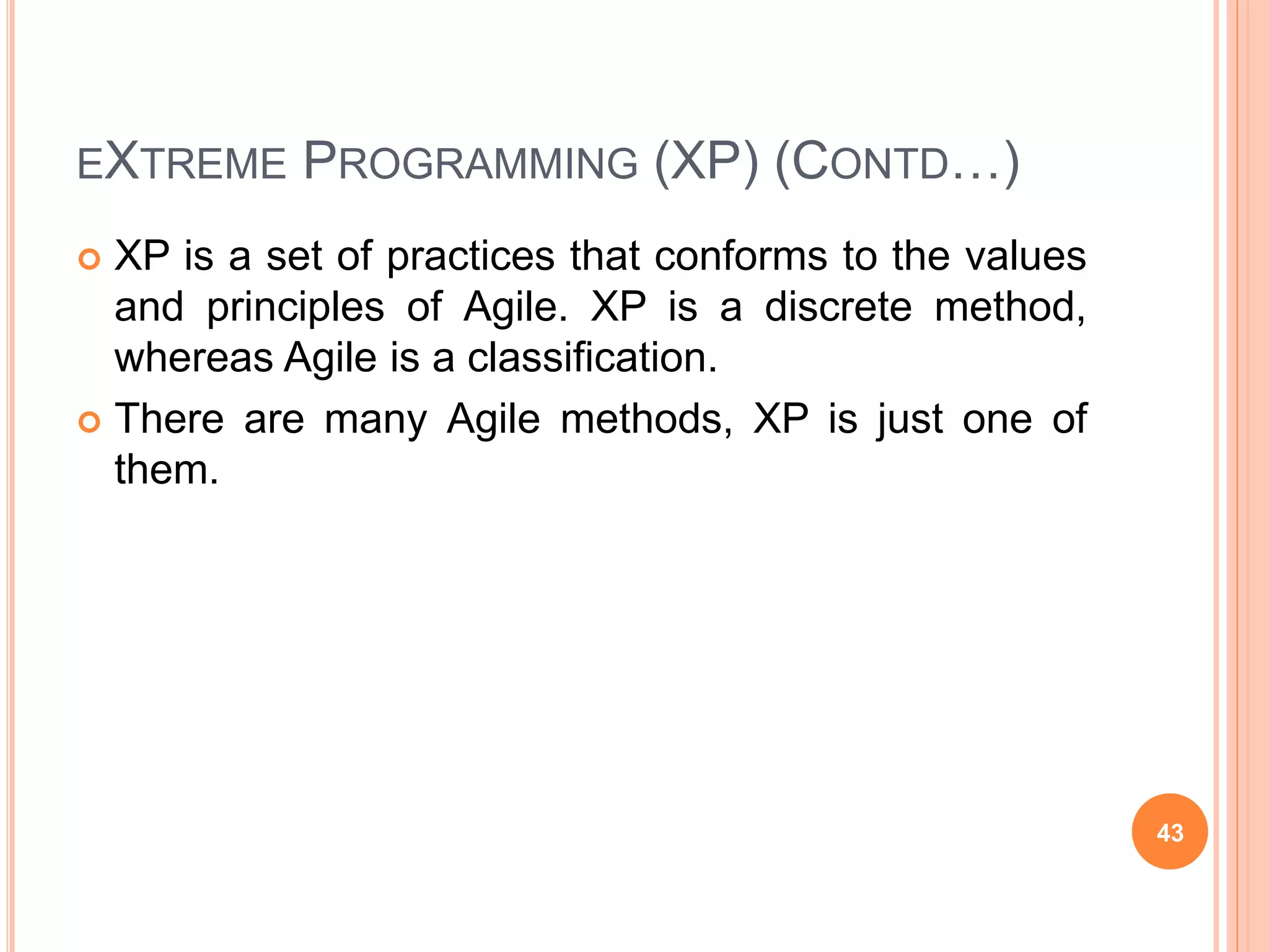 EXTREME PROGRAMMING (XP) (CONTD…)
 XP is a set of practices that conforms to the values
and principles of Agile. XP is a discrete method,
whereas Agile is a classification.
 There are many Agile methods, XP is just one of
them.
43
 