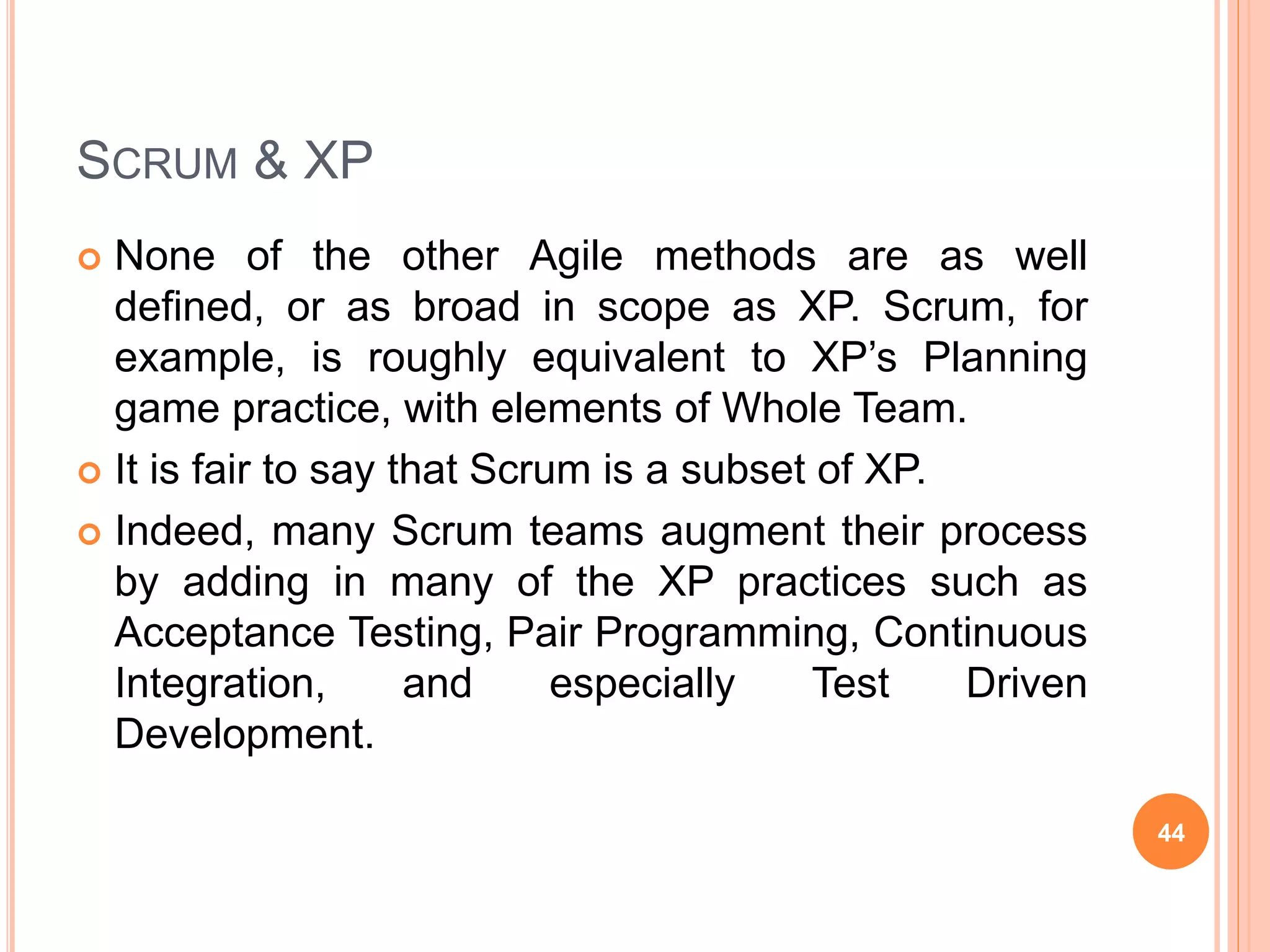 SCRUM & XP
 None of the other Agile methods are as well
defined, or as broad in scope as XP. Scrum, for
example, is roughly equivalent to XP’s Planning
game practice, with elements of Whole Team.
 It is fair to say that Scrum is a subset of XP.
 Indeed, many Scrum teams augment their process
by adding in many of the XP practices such as
Acceptance Testing, Pair Programming, Continuous
Integration, and especially Test Driven
Development.
44
 
