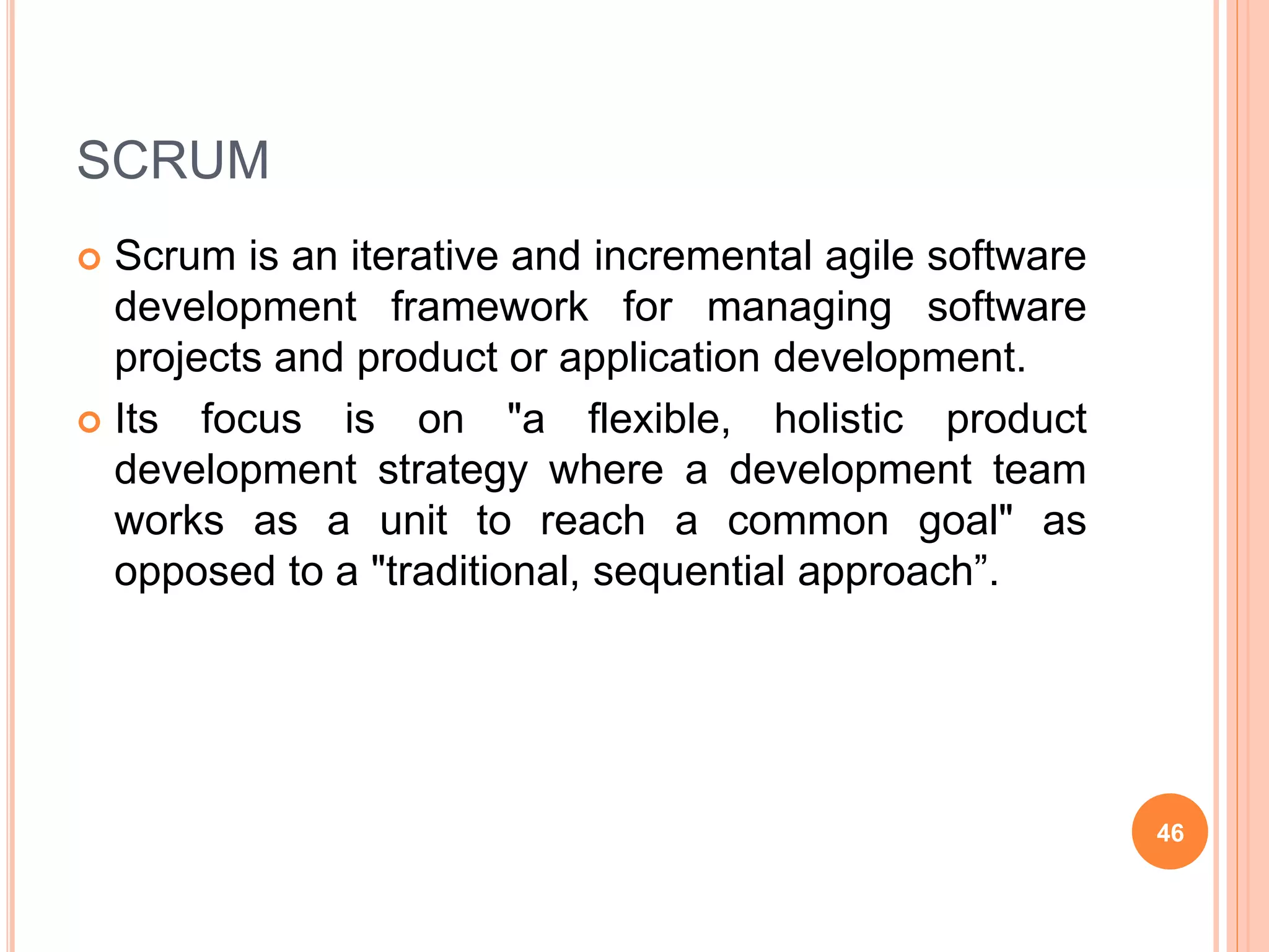 SCRUM
 Scrum is an iterative and incremental agile software
development framework for managing software
projects and product or application development.
 Its focus is on "a flexible, holistic product
development strategy where a development team
works as a unit to reach a common goal" as
opposed to a "traditional, sequential approach”.
46
 