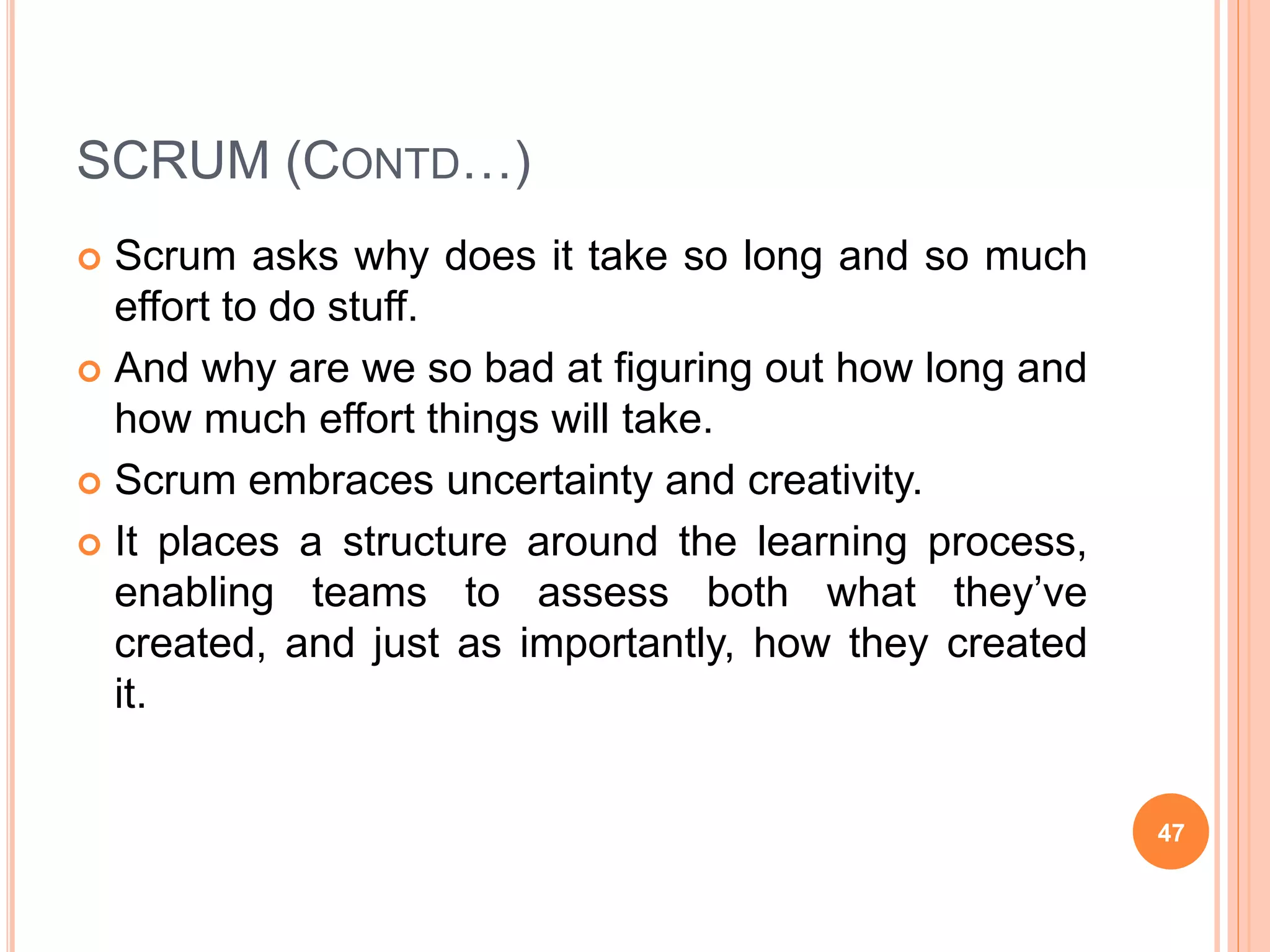 SCRUM (CONTD…)
 Scrum asks why does it take so long and so much
effort to do stuff.
 And why are we so bad at figuring out how long and
how much effort things will take.
 Scrum embraces uncertainty and creativity.
 It places a structure around the learning process,
enabling teams to assess both what they’ve
created, and just as importantly, how they created
it.
47
 