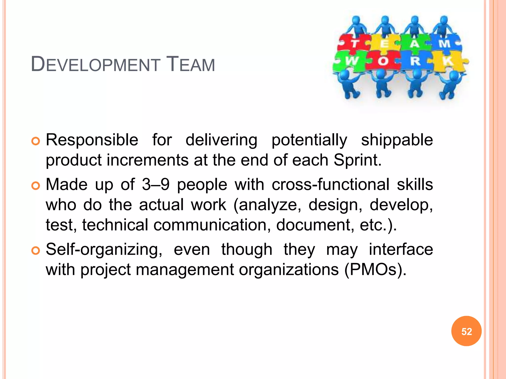 DEVELOPMENT TEAM
 Responsible for delivering potentially shippable
product increments at the end of each Sprint.
 Made up of 3–9 people with cross-functional skills
who do the actual work (analyze, design, develop,
test, technical communication, document, etc.).
 Self-organizing, even though they may interface
with project management organizations (PMOs).
52
 