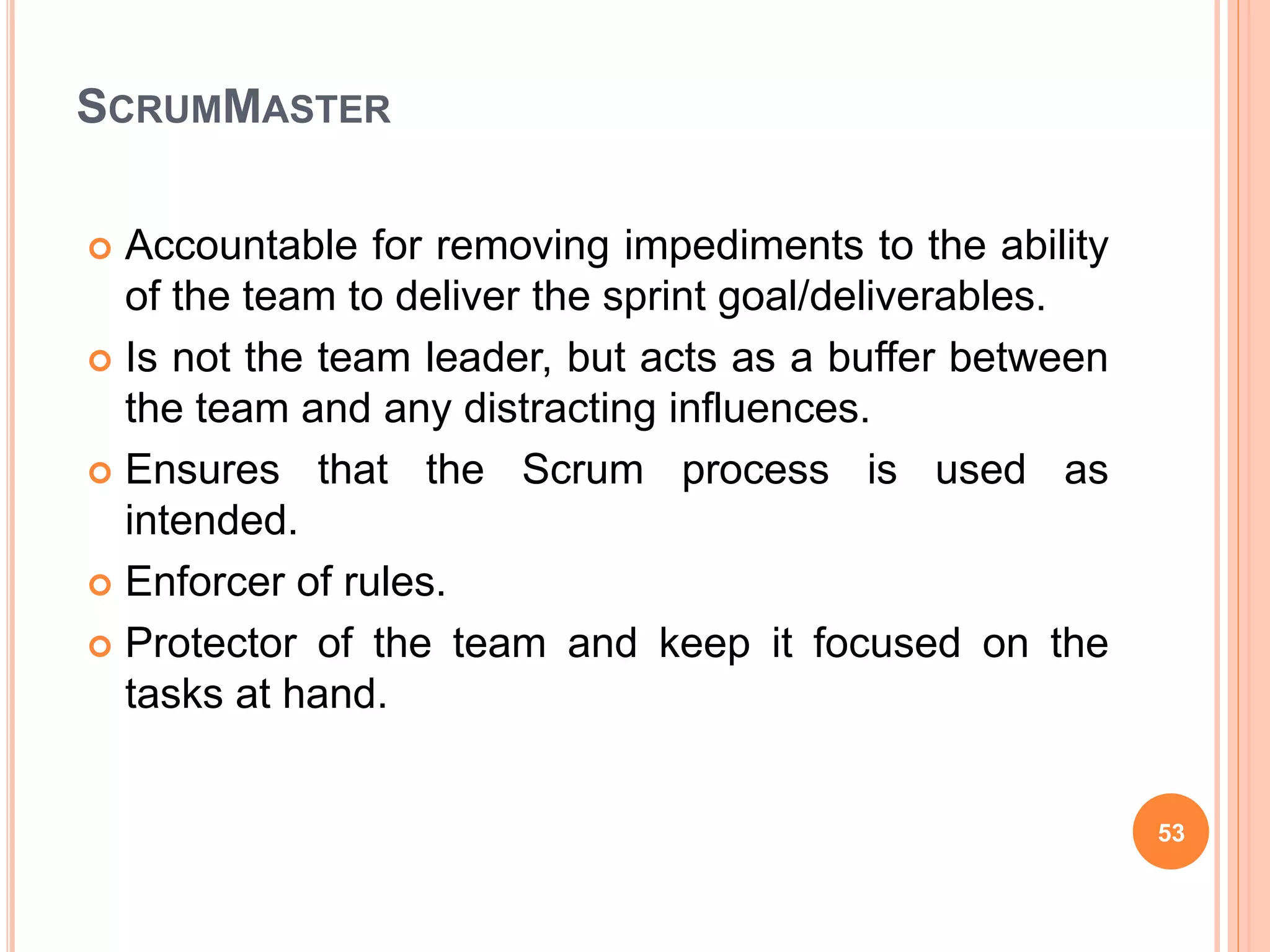 SCRUMMASTER
 Accountable for removing impediments to the ability
of the team to deliver the sprint goal/deliverables.
 Is not the team leader, but acts as a buffer between
the team and any distracting influences.
 Ensures that the Scrum process is used as
intended.
 Enforcer of rules.
 Protector of the team and keep it focused on the
tasks at hand.
53
 
