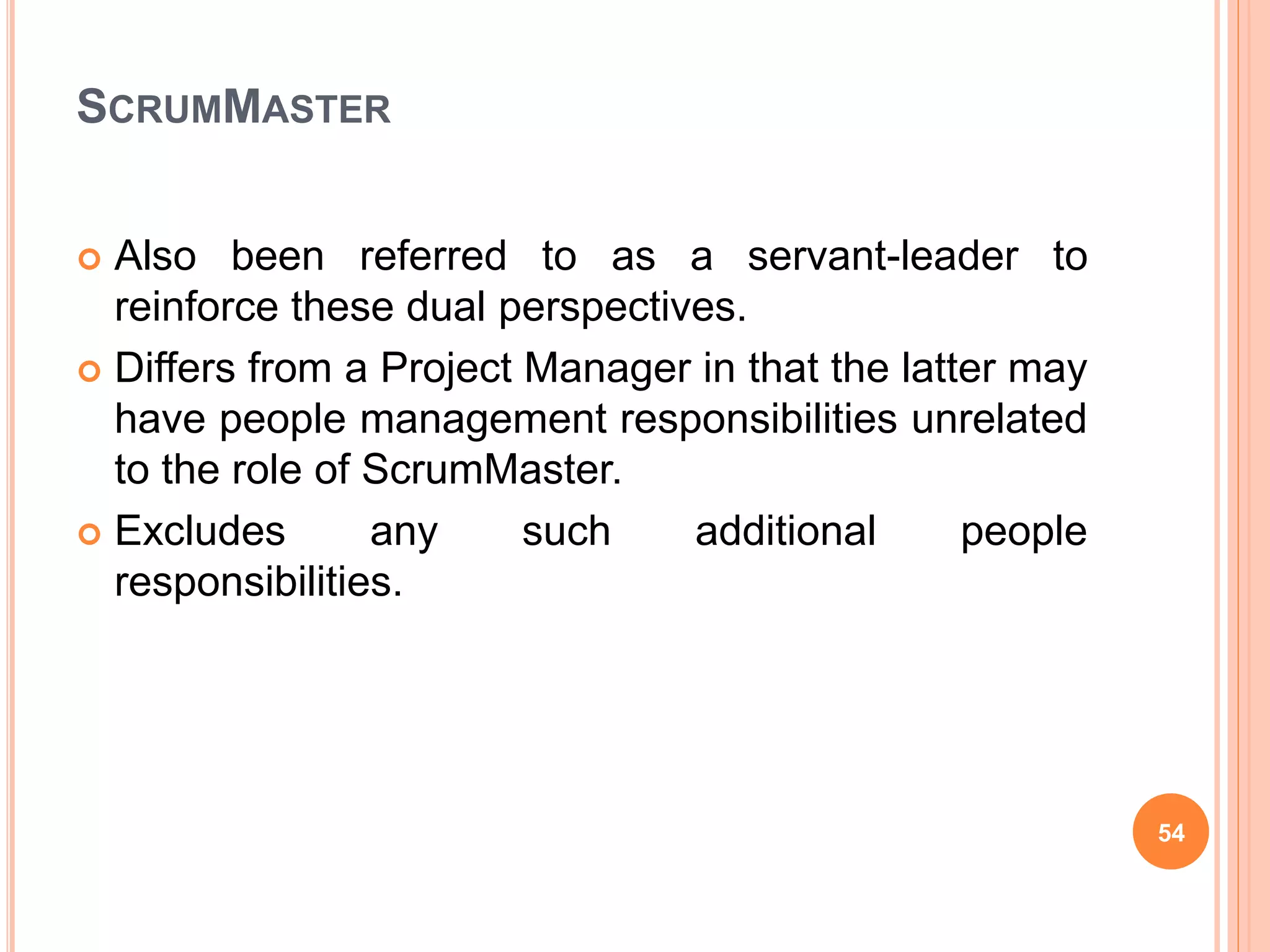 SCRUMMASTER
 Also been referred to as a servant-leader to
reinforce these dual perspectives.
 Differs from a Project Manager in that the latter may
have people management responsibilities unrelated
to the role of ScrumMaster.
 Excludes any such additional people
responsibilities.
54
 