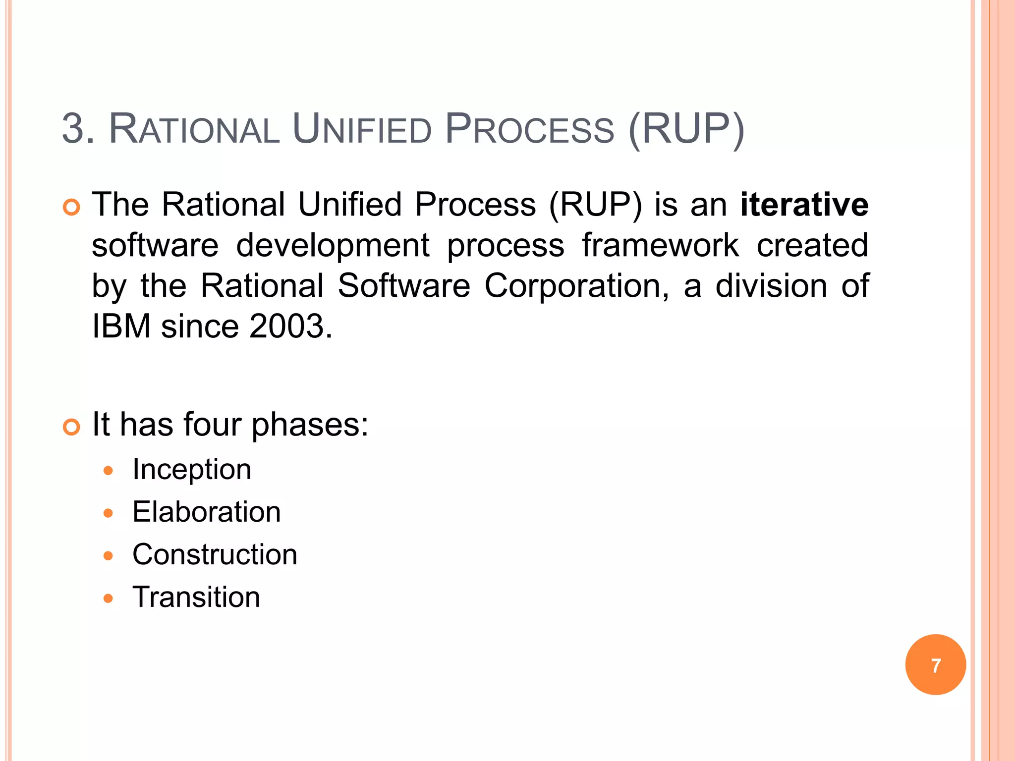 3. RATIONAL UNIFIED PROCESS (RUP)
 The Rational Unified Process (RUP) is an iterative
software development process framework created
by the Rational Software Corporation, a division of
IBM since 2003.
 It has four phases:
 Inception
 Elaboration
 Construction
 Transition
7
 