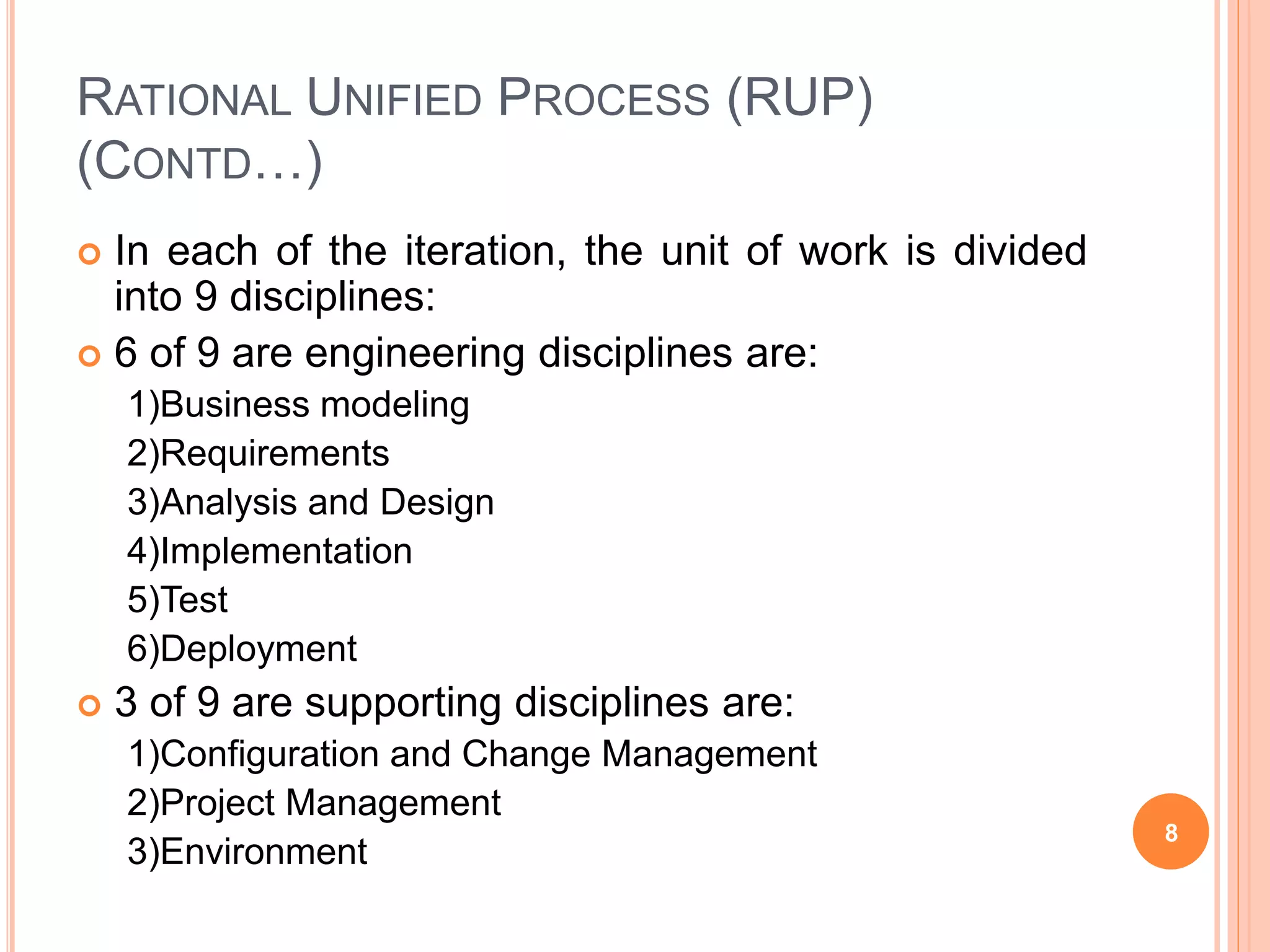 RATIONAL UNIFIED PROCESS (RUP)
(CONTD…)
 In each of the iteration, the unit of work is divided
into 9 disciplines:
 6 of 9 are engineering disciplines are:
1)Business modeling
2)Requirements
3)Analysis and Design
4)Implementation
5)Test
6)Deployment
 3 of 9 are supporting disciplines are:
1)Configuration and Change Management
2)Project Management
3)Environment
8
 