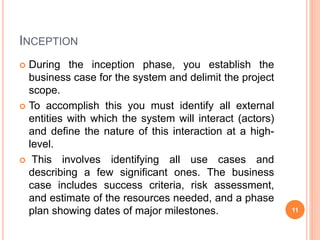 INCEPTION
 During the inception phase, you establish the
business case for the system and delimit the project
scope.
 To accomplish this you must identify all external
entities with which the system will interact (actors)
and define the nature of this interaction at a high-
level.
 This involves identifying all use cases and
describing a few significant ones. The business
case includes success criteria, risk assessment,
and estimate of the resources needed, and a phase
plan showing dates of major milestones. 11
 