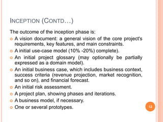 INCEPTION (CONTD…)
The outcome of the inception phase is:
 A vision document: a general vision of the core project's
requirements, key features, and main constraints.
 A initial use-case model (10% -20%) complete).
 An initial project glossary (may optionally be partially
expressed as a domain model).
 An initial business case, which includes business context,
success criteria (revenue projection, market recognition,
and so on), and financial forecast.
 An initial risk assessment.
 A project plan, showing phases and iterations.
 A business model, if necessary.
 One or several prototypes. 12
 