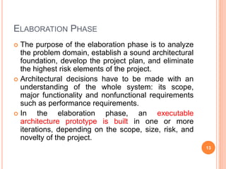ELABORATION PHASE
 The purpose of the elaboration phase is to analyze
the problem domain, establish a sound architectural
foundation, develop the project plan, and eliminate
the highest risk elements of the project.
 Architectural decisions have to be made with an
understanding of the whole system: its scope,
major functionality and nonfunctional requirements
such as performance requirements.
 In the elaboration phase, an executable
architecture prototype is built in one or more
iterations, depending on the scope, size, risk, and
novelty of the project.
13
 