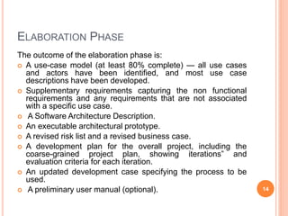 ELABORATION PHASE
The outcome of the elaboration phase is:
 A use-case model (at least 80% complete) — all use cases
and actors have been identified, and most use case
descriptions have been developed.
 Supplementary requirements capturing the non functional
requirements and any requirements that are not associated
with a specific use case.
 A Software Architecture Description.
 An executable architectural prototype.
 A revised risk list and a revised business case.
 A development plan for the overall project, including the
coarse-grained project plan, showing iterations” and
evaluation criteria for each iteration.
 An updated development case specifying the process to be
used.
 A preliminary user manual (optional). 14
 