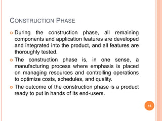 CONSTRUCTION PHASE
 During the construction phase, all remaining
components and application features are developed
and integrated into the product, and all features are
thoroughly tested.
 The construction phase is, in one sense, a
manufacturing process where emphasis is placed
on managing resources and controlling operations
to optimize costs, schedules, and quality.
 The outcome of the construction phase is a product
ready to put in hands of its end-users.
15
 