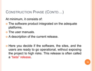 CONSTRUCTION PHASE (CONTD…)
At minimum, it consists of:
 The software product integrated on the adequate
platforms.
 The user manuals.
 A description of the current release.
 Here you decide if the software, the sites, and the
users are ready to go operational, without exposing
the project to high risks. This release is often called
a “beta” release.
16
 