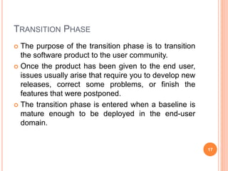 TRANSITION PHASE
 The purpose of the transition phase is to transition
the software product to the user community.
 Once the product has been given to the end user,
issues usually arise that require you to develop new
releases, correct some problems, or finish the
features that were postponed.
 The transition phase is entered when a baseline is
mature enough to be deployed in the end-user
domain.
17
 