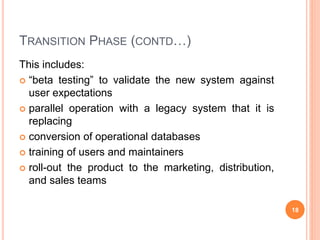 TRANSITION PHASE (CONTD…)
This includes:
 “beta testing” to validate the new system against
user expectations
 parallel operation with a legacy system that it is
replacing
 conversion of operational databases
 training of users and maintainers
 roll-out the product to the marketing, distribution,
and sales teams
18
 