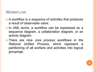 WORKFLOW
 A workflow is a sequence of activities that produces
a result of observable value.
 In UML terms, a workflow can be expressed as a
sequence diagram, a collaboration diagram, or an
activity diagram.
 There are nine core process workflows in the
Rational Unified Process, which represent a
partitioning of all workers and activities into logical
groupings.
20
 