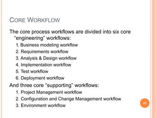 CORE WORKFLOW
The core process workflows are divided into six core
“engineering” workflows:
1. Business modeling workflow
2. Requirements workflow
3. Analysis & Design workflow
4. Implementation workflow
5. Test workflow
6. Deployment workflow
And three core “supporting” workflows:
1. Project Management workflow
2. Configuration and Change Management workflow
3. Environment workflow
21
 