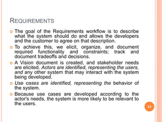 REQUIREMENTS
 The goal of the Requirements workflow is to describe
what the system should do and allows the developers
and the customer to agree on that description.
 To achieve this, we elicit, organize, and document
required functionality and constraints; track and
document tradeoffs and decisions.
 A Vision document is created, and stakeholder needs
are elicited. Actors are identified, representing the users,
and any other system that may interact with the system
being developed.
 Use cases are identified, representing the behavior of
the system.
 Because use cases are developed according to the
actor's needs, the system is more likely to be relevant to
the users.
23
 