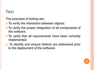 TEST
The purposes of testing are:
 To verify the interaction between objects.
 To verify the proper integration of all components of
the software.
 To verify that all requirements have been correctly
implemented.
 To identify and ensure defects are addressed prior
to the deployment of the software.
26
 