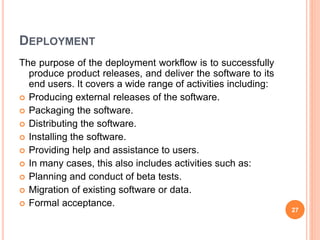 DEPLOYMENT
The purpose of the deployment workflow is to successfully
produce product releases, and deliver the software to its
end users. It covers a wide range of activities including:
 Producing external releases of the software.
 Packaging the software.
 Distributing the software.
 Installing the software.
 Providing help and assistance to users.
 In many cases, this also includes activities such as:
 Planning and conduct of beta tests.
 Migration of existing software or data.
 Formal acceptance.
27
 