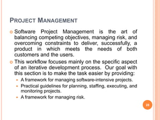 PROJECT MANAGEMENT
 Software Project Management is the art of
balancing competing objectives, managing risk, and
overcoming constraints to deliver, successfully, a
product in which meets the needs of both
customers and the users.
 This workflow focuses mainly on the specific aspect
of an iterative development process. Our goal with
this section is to make the task easier by providing:
 A framework for managing software-intensive projects.
 Practical guidelines for planning, staffing, executing, and
monitoring projects.
 A framework for managing risk.
28
 