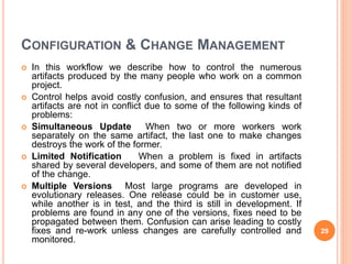 CONFIGURATION & CHANGE MANAGEMENT
 In this workflow we describe how to control the numerous
artifacts produced by the many people who work on a common
project.
 Control helps avoid costly confusion, and ensures that resultant
artifacts are not in conflict due to some of the following kinds of
problems:
 Simultaneous Update When two or more workers work
separately on the same artifact, the last one to make changes
destroys the work of the former.
 Limited Notification When a problem is fixed in artifacts
shared by several developers, and some of them are not notified
of the change.
 Multiple Versions Most large programs are developed in
evolutionary releases. One release could be in customer use,
while another is in test, and the third is still in development. If
problems are found in any one of the versions, fixes need to be
propagated between them. Confusion can arise leading to costly
fixes and re-work unless changes are carefully controlled and
monitored.
29
 