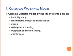 1. CLASSICAL WATERFALL MODEL
 Classical waterfall model divides life cycle into phases:
 feasibility study,
 requirements analysis and specification,
 design,
 coding and unit testing,
 integration and system testing,
 maintenance.
3
 