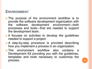 ENVIRONMENT
 The purpose of the environment workflow is to
provide the software development organization with
the software development environment—both
processes and tools—that are needed to support
the development team.
 It focuses on activities to develop the guidelines
needed to support a project.
 A step-by-step procedure is provided describing
how you implement a process in an organization.
 The environment workflow also contains a
Development Kit providing you with the guidelines,
templates and tools necessary to customize the
process. 30
 