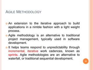 AGILE METHODOLOGY
 An extension to the iterative approach to build
applications in a nimble fashion with a light weight
process.
 Agile methodology is an alternative to traditional
project management, typically used in software
development.
 It helps teams respond to unpredictability through
incremental, iterative work cadences, known as
sprints. Agile methodologies are an alternative to
waterfall, or traditional sequential development.
31
 