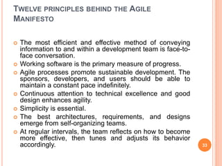 TWELVE PRINCIPLES BEHIND THE AGILE
MANIFESTO
 The most efficient and effective method of conveying
information to and within a development team is face-to-
face conversation.
 Working software is the primary measure of progress.
 Agile processes promote sustainable development. The
sponsors, developers, and users should be able to
maintain a constant pace indefinitely.
 Continuous attention to technical excellence and good
design enhances agility.
 Simplicity is essential.
 The best architectures, requirements, and designs
emerge from self-organizing teams.
 At regular intervals, the team reflects on how to become
more effective, then tunes and adjusts its behavior
accordingly. 33
 