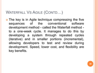 WATERFALL VS AGILE (CONTD…)
 The key is in Agile technique compressing the five
sequences of the conventional software
development method - called the Waterfall method -
to a one-week cycle. It manages to do this by
developing a system through repeated cycles
(iterative) and in smaller portions (incremental),
allowing developers to test and review during
development. Speed, lower cost, and flexibility are
key benefits.
38
 