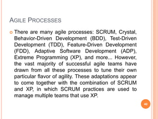 AGILE PROCESSES
 There are many agile processes: SCRUM, Crystal,
Behavior-Driven Development (BDD), Test-Driven
Development (TDD), Feature-Driven Development
(FDD), Adaptive Software Development (ADP),
Extreme Programming (XP), and more... However,
the vast majority of successful agile teams have
drawn from all these processes to tune their own
particular flavor of agility. These adaptations appear
to come together with the combination of SCRUM
and XP, in which SCRUM practices are used to
manage multiple teams that use XP.
40
 