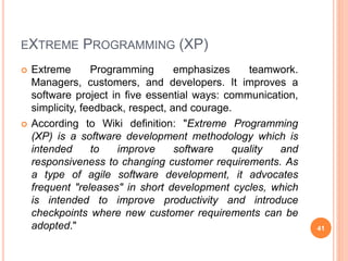 EXTREME PROGRAMMING (XP)
 Extreme Programming emphasizes teamwork.
Managers, customers, and developers. It improves a
software project in five essential ways: communication,
simplicity, feedback, respect, and courage.
 According to Wiki definition: "Extreme Programming
(XP) is a software development methodology which is
intended to improve software quality and
responsiveness to changing customer requirements. As
a type of agile software development, it advocates
frequent "releases" in short development cycles, which
is intended to improve productivity and introduce
checkpoints where new customer requirements can be
adopted." 41
 