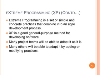 EXTREME PROGRAMMING (XP) (CONTD…)
 Extreme Programming is a set of simple and
concrete practices that combine into an agile
development process.
 XP is a good general-purpose method for
developing software.
 Many project teams will be able to adopt it as it is.
 Many others will be able to adapt it by adding or
modifying practices.
42
 