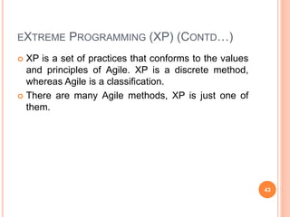 EXTREME PROGRAMMING (XP) (CONTD…)
 XP is a set of practices that conforms to the values
and principles of Agile. XP is a discrete method,
whereas Agile is a classification.
 There are many Agile methods, XP is just one of
them.
43
 