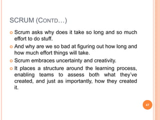 SCRUM (CONTD…)
 Scrum asks why does it take so long and so much
effort to do stuff.
 And why are we so bad at figuring out how long and
how much effort things will take.
 Scrum embraces uncertainty and creativity.
 It places a structure around the learning process,
enabling teams to assess both what they’ve
created, and just as importantly, how they created
it.
47
 