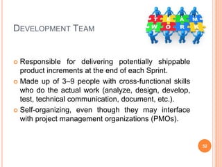 DEVELOPMENT TEAM
 Responsible for delivering potentially shippable
product increments at the end of each Sprint.
 Made up of 3–9 people with cross-functional skills
who do the actual work (analyze, design, develop,
test, technical communication, document, etc.).
 Self-organizing, even though they may interface
with project management organizations (PMOs).
52
 