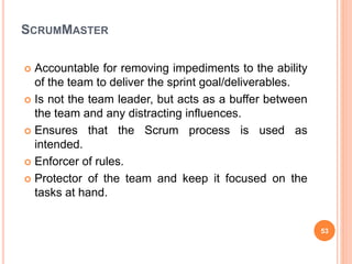 SCRUMMASTER
 Accountable for removing impediments to the ability
of the team to deliver the sprint goal/deliverables.
 Is not the team leader, but acts as a buffer between
the team and any distracting influences.
 Ensures that the Scrum process is used as
intended.
 Enforcer of rules.
 Protector of the team and keep it focused on the
tasks at hand.
53
 