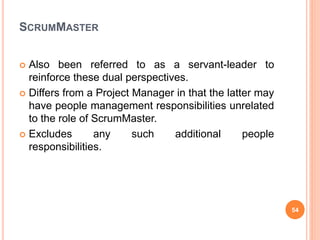 SCRUMMASTER
 Also been referred to as a servant-leader to
reinforce these dual perspectives.
 Differs from a Project Manager in that the latter may
have people management responsibilities unrelated
to the role of ScrumMaster.
 Excludes any such additional people
responsibilities.
54
 