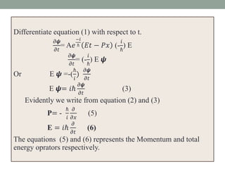Differentiate equation (1) with respect to t.
𝜕𝟁
𝜕𝑡
= A𝑒
−𝑖
ℏ 𝐸𝑡 − 𝑃𝑥 (-
𝑖
ℏ
) E
𝜕𝟁
𝜕𝑡
= (-
𝑖
ℏ
) E 𝟁
Or E 𝟁 =-(
ℏ
𝑖
)
𝜕𝟁
𝜕𝑡
E 𝟁= 𝑖ℏ
𝜕𝟁
𝜕𝑡
(3)
Evidently we write from equation (2) and (3)
P= -
ℏ
𝑖
𝜕
𝜕𝑥
(5)
E = 𝑖ℏ
𝜕
𝜕𝑡
(6)
The equations (5) and (6) represents the Momentum and total
energy oprators respectively.
 
