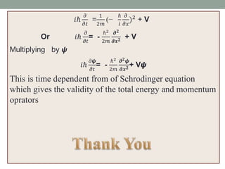𝑖ℏ
𝜕
𝜕𝑡
=
1
2𝑚
(−
ℏ
𝑖
𝜕
𝜕𝑥
)2 + V
Or 𝑖ℏ
𝜕
𝜕𝑡
= -
ℏ2
2𝑚
𝝏 𝟐
𝝏𝒙 𝟐 + V
Multiplying by 𝟁
𝑖ℏ
𝜕𝟁
𝜕𝑡
= -
ℏ2
2𝑚
𝝏 𝟐 𝟁
𝝏𝒙 𝟐 + V𝟁
This is time dependent from of Schrodinger equation
which gives the validity of the total energy and momentum
oprators
 