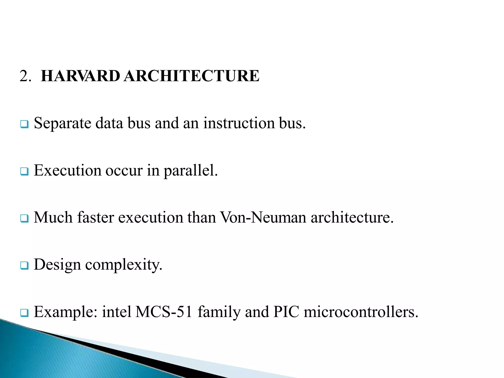 2. HARV
ARD ARCHITECTURE
 Separate data bus and an instruction bus.
 Execution occur in parallel.
 Much faster execution than Von-Neuman architecture.
 Design complexity.
 Example: intel MCS-51 family and PIC microcontrollers.
 