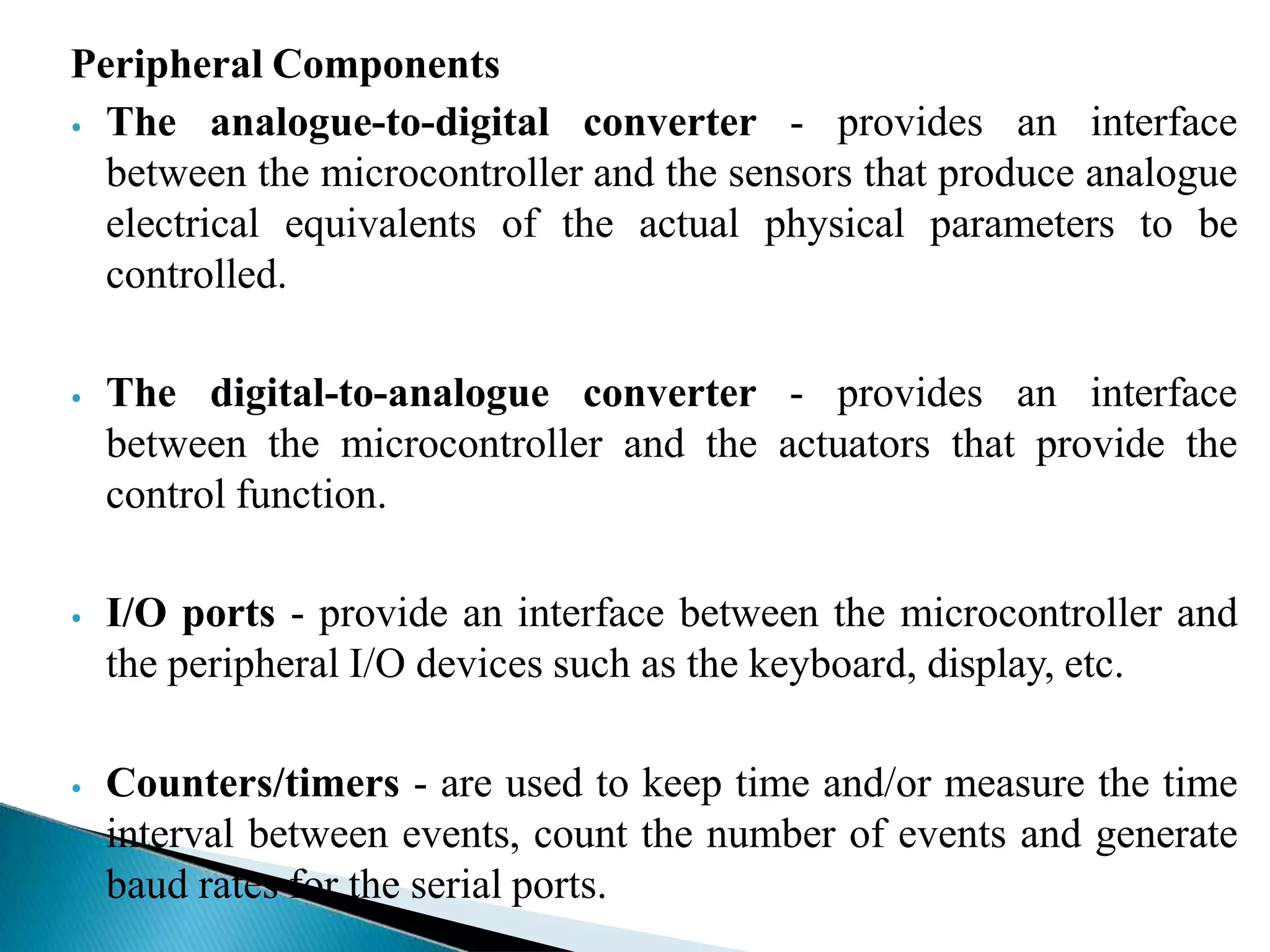 Peripheral Components
⦁ The analogue-to-digital converter - provides an interface
between the microcontroller and the sensors that produce analogue
electrical equivalents of the actual physical parameters to be
controlled.
⦁ The digital-to-analogue converter - provides an interface
between the microcontroller and the actuators that provide the
control function.
⦁ I/O ports - provide an interface between the microcontroller and
the peripheral I/O devices such as the keyboard, display, etc.
⦁ Counters/timers - are used to keep time and/or measure the time
interval between events, count the number of events and generate
baud rates for the serial ports.
 