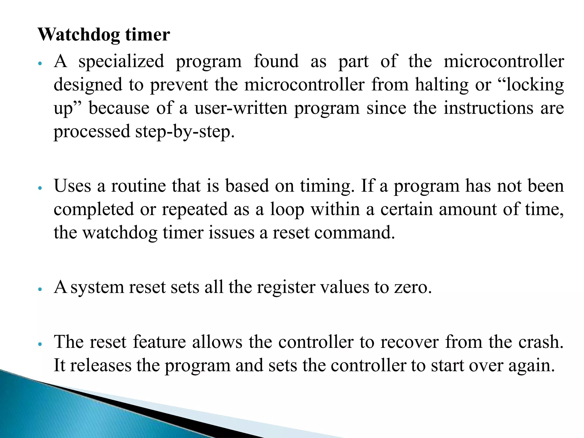 Watchdog timer
⦁ A specialized program found as part of the microcontroller
designed to prevent the microcontroller from halting or “locking
up” because of a user-written program since the instructions are
processed step-by-step.
⦁ Uses a routine that is based on timing. If a program has not been
completed or repeated as a loop within a certain amount of time,
the watchdog timer issues a reset command.
⦁ Asystem reset sets all the register values to zero.
⦁ The reset feature allows the controller to recover from the crash.
It releases the program and sets the controller to start over again.
 