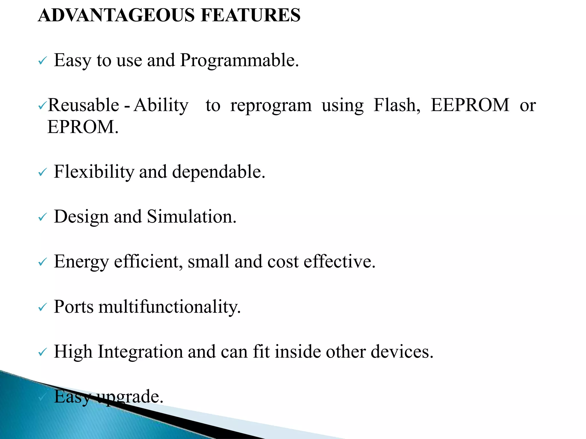 ADVANTAGEOUS FEATURES
 Easy to use and Programmable.
Reusable -Ability to reprogram using Flash, EEPROM or
EPROM.
 Flexibility and dependable.
 Design and Simulation.
 Energy efficient, small and cost effective.
 Ports multifunctionality.
 High Integration and can fit inside other devices.
 Easy upgrade.
 