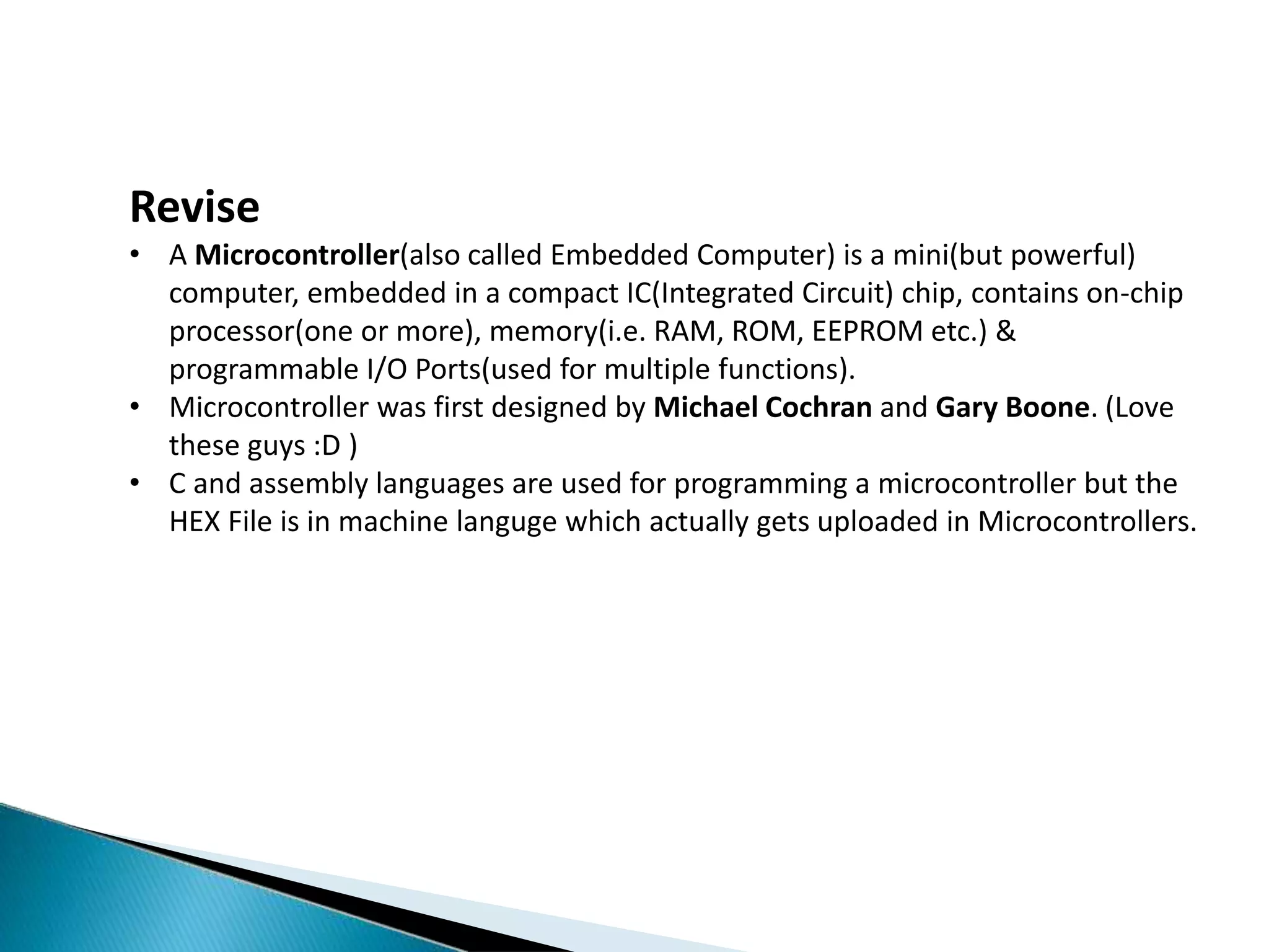 Revise
• A Microcontroller(also called Embedded Computer) is a mini(but powerful)
computer, embedded in a compact IC(Integrated Circuit) chip, contains on-chip
processor(one or more), memory(i.e. RAM, ROM, EEPROM etc.) &
programmable I/O Ports(used for multiple functions).
• Microcontroller was first designed by Michael Cochran and Gary Boone. (Love
these guys :D )
• C and assembly languages are used for programming a microcontroller but the
HEX File is in machine languge which actually gets uploaded in Microcontrollers.
 