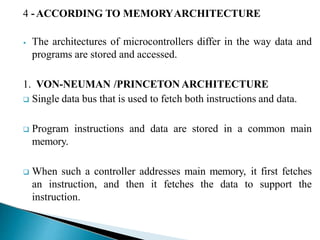 4 -ACCORDING TO MEMORYARCHITECTURE
⦁ The architectures of microcontrollers differ in the way data and
programs are stored and accessed.
1. VON-NEUMAN /PRINCETON ARCHITECTURE
 Single data bus that is used to fetch both instructions and data.
 Program instructions and data are stored in a common main
memory.
 When such a controller addresses main memory, it first fetches
an instruction, and then it fetches the data to support the
instruction.
 