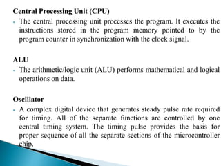 Central Processing Unit (CPU)
⦁ The central processing unit processes the program. It executes the
instructions stored in the program memory pointed to by the
program counter in synchronization with the clock signal.
ALU
⦁ The arithmetic/logic unit (ALU) performs mathematical and logical
operations on data.
Oscillator
⦁ A complex digital device that generates steady pulse rate required
for timing. All of the separate functions are controlled by one
central timing system. The timing pulse provides the basis for
proper sequence of all the separate sections of the microcontroller
chip.
 