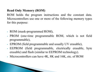 Read Only Memory (ROM)
ROM holds the program instructions and the constant data.
Microcontrollers use one or more of the following memory types
for this purpose:
⦁ ROM (mask-programmed ROM),
⦁ PROM (one-time programmable ROM, which is not field
programmable),
⦁ EPROM (field programmable and usually UV erasable),
⦁ EEPROM (field programmable, electrically erasable,
erasable) and flash (similar to EEPROM technology).
⦁ Microcontrollers can have 4K, 8K and 16K, etc. of ROM
byte
 