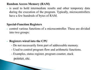 Random Access Memory (RAM)
⦁ is used to hold intermediate results and other temporary data
during the execution of the program. Typically, microcontrollers
have a few hundreds of bytes of RAM.
Special-Function Registers
⦁ control various functions of a microcontroller. These are divided
into two groups:
⦁ Registers wired into the CPU
- Do not necessarily form part of addressable memory.
- Used to control program flow and arithmetic functions.
- Examples, status register, program counter, stack
pointer, etc.
 