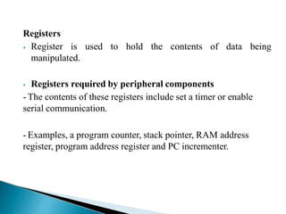 Registers
⦁ Register is used
manipulated.
to hold the contents of data being
⦁ Registers required by peripheral components
- The contents of these registers include set a timer or enable
serial communication.
- Examples, a program counter, stack pointer, RAM address
register, program address register and PC incrementer.
 