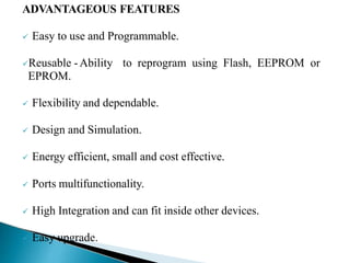 ADVANTAGEOUS FEATURES
 Easy to use and Programmable.
Reusable -Ability to reprogram using Flash, EEPROM or
EPROM.
 Flexibility and dependable.
 Design and Simulation.
 Energy efficient, small and cost effective.
 Ports multifunctionality.
 High Integration and can fit inside other devices.
 Easy upgrade.
 